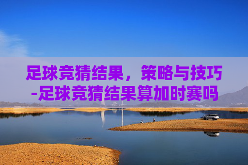 足球竞猜结果，策略与技巧-足球竞猜结果算加时赛吗