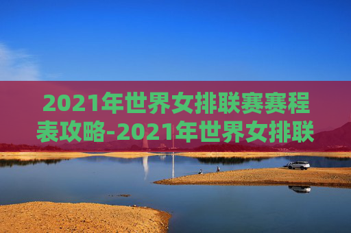 2021年世界女排联赛赛程表攻略-2021年世界女排联赛赛程结果