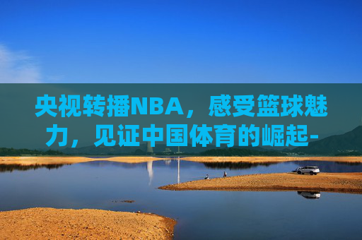 央视转播NBA，感受篮球魅力，见证中国体育的崛起-央视转播nba赛程表最新