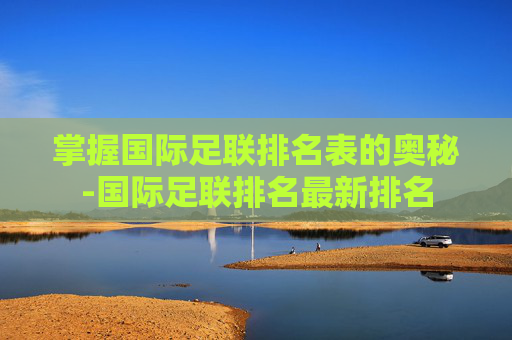 掌握国际足联排名表的奥秘-国际足联排名最新排名