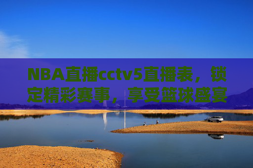 NBA直播cctv5直播表，锁定精彩赛事，享受篮球盛宴-nba 直播 cctv5