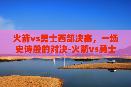 火箭vs勇士西部决赛，一场史诗般的对决-火箭vs勇士西决全部