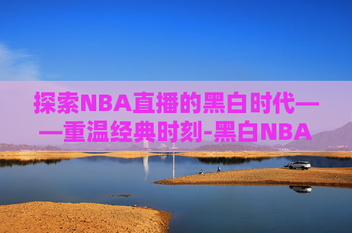 探索NBA直播的黑白时代——重温经典时刻-黑白NBA直播现在观看