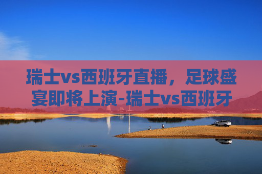 瑞士vs西班牙直播，足球盛宴即将上演-瑞士vs西班牙直播免费