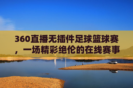 360直播无插件足球篮球赛，一场精彩绝伦的在线赛事体验-360直播无插件直播足球