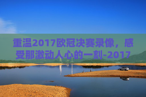 重温2017欧冠决赛录像，感受那激动人心的一刻-2017欧冠决赛央视集锦