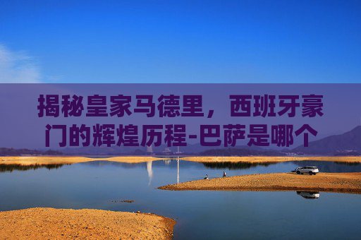 揭秘皇家马德里，西班牙豪门的辉煌历程-巴萨是哪个国家的球队