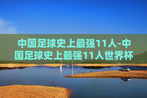 中国足球史上最强11人-中国足球史上最强11人世界杯什么水平