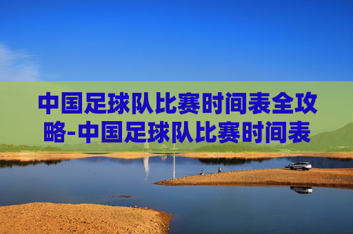 中国足球队比赛时间表全攻略-中国足球队比赛时间表最新