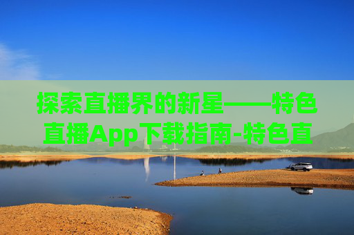 探索直播界的新星——特色直播App下载指南-特色直播app下载安装