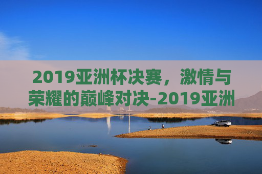2019亚洲杯决赛，激情与荣耀的巅峰对决-2019亚洲杯决赛用球