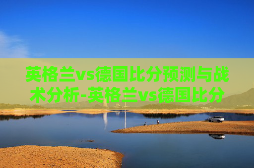 英格兰vs德国比分预测与战术分析-英格兰vs德国比分结果