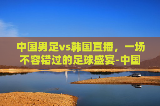 中国男足vs韩国直播，一场不容错过的足球盛宴-中国男足vs韩国直播在线直播