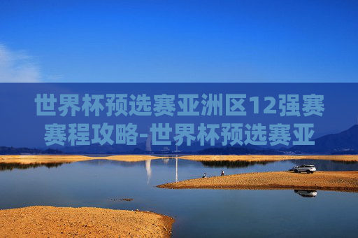 世界杯预选赛亚洲区12强赛赛程攻略-世界杯预选赛亚洲区12强赛赛程表