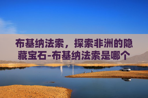 布基纳法索，探索非洲的隐藏宝石-布基纳法索是哪个国家