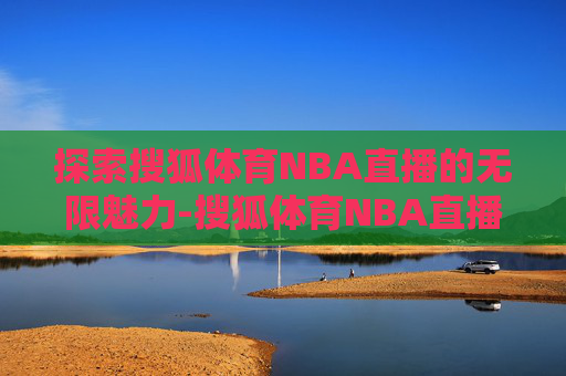 探索搜狐体育NBA直播的无限魅力-搜狐体育NBA直播吧