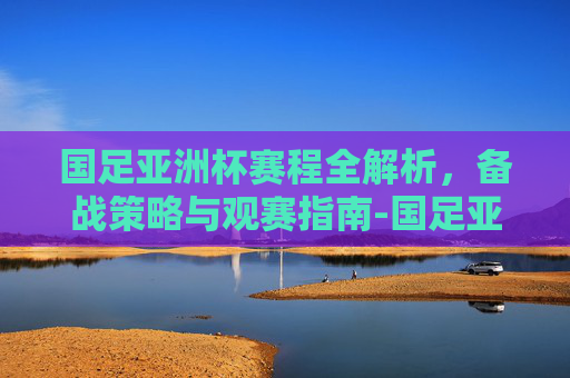 国足亚洲杯赛程全解析，备战策略与观赛指南-国足亚洲杯赛程解析