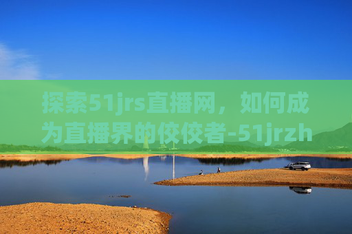 探索51jrs直播网，如何成为直播界的佼佼者-51jrzhibo