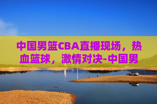 中国男篮CBA直播现场，热血篮球，激情对决-中国男篮cba直播现场视频