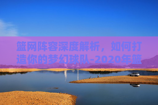 篮网阵容深度解析，如何打造你的梦幻球队-2020年篮网阵容
