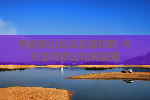 鲁能泰山比赛直播攻略-今天鲁能泰山比赛直播