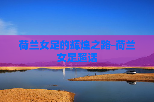 荷兰女足的辉煌之路-荷兰女足超话