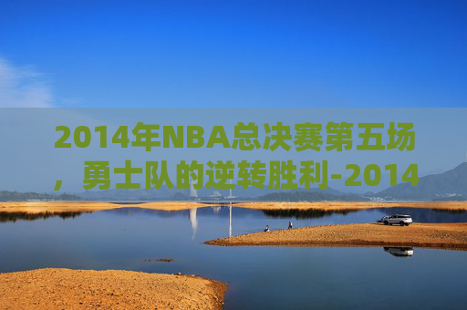 2014年NBA总决赛第五场，勇士队的逆转胜利-2014nba总决赛5