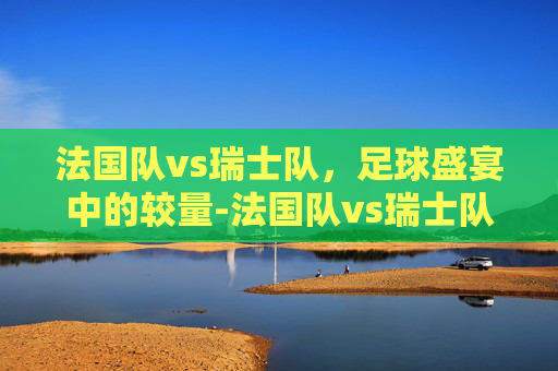 法国队vs瑞士队，足球盛宴中的较量-法国队vs瑞士队裁判