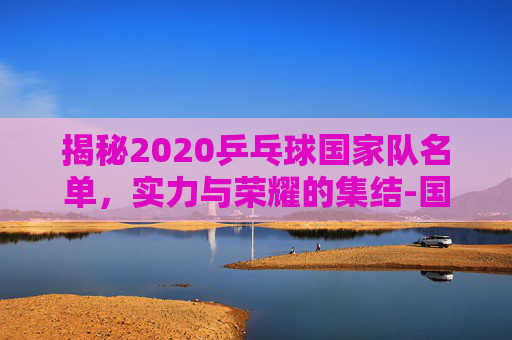 揭秘2020乒乓球国家队名单，实力与荣耀的集结-国家乒乓球队2020队员