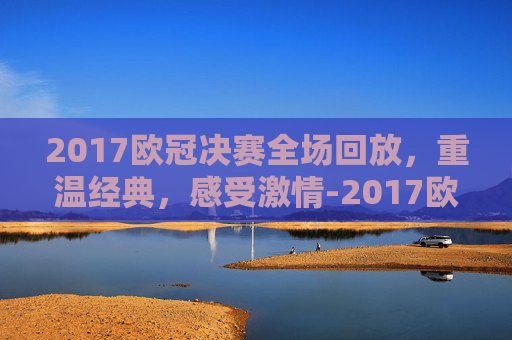 2017欧冠决赛全场回放，重温经典，感受激情-2017欧冠决赛全场回放央视