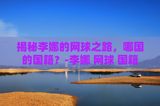 揭秘李娜的网球之路，哪国的国籍？-李娜 网球 国籍