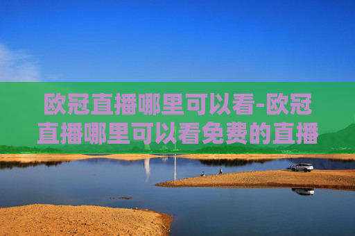 欧冠直播哪里可以看-欧冠直播哪里可以看免费的直播