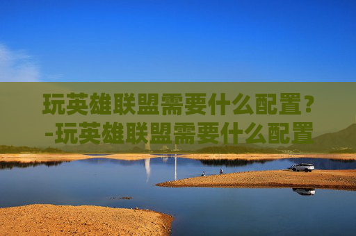 玩英雄联盟需要什么配置？-玩英雄联盟需要什么配置的电脑