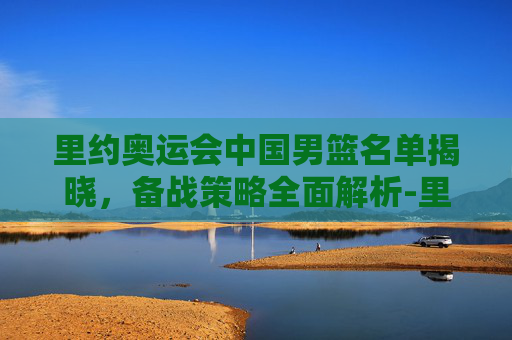 里约奥运会中国男篮名单揭晓，备战策略全面解析-里约奥运会中国男篮名单公布