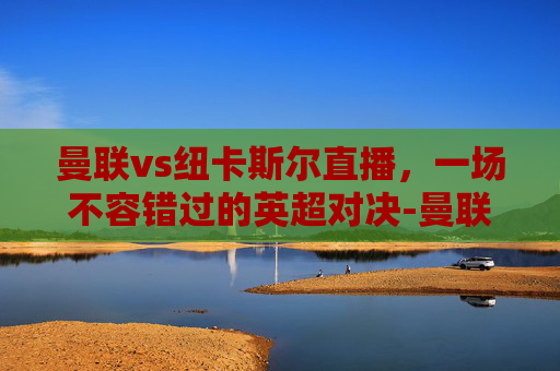 曼联vs纽卡斯尔直播，一场不容错过的英超对决-曼联vs纽卡斯尔直播免费观看