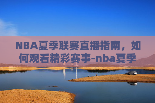 NBA夏季联赛直播指南，如何观看精彩赛事-nba夏季联赛直播吧免费观看