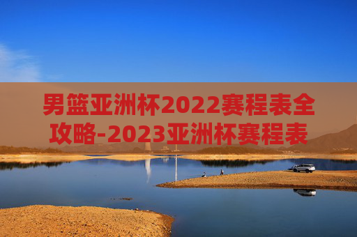 男篮亚洲杯2022赛程表全攻略-2023亚洲杯赛程表