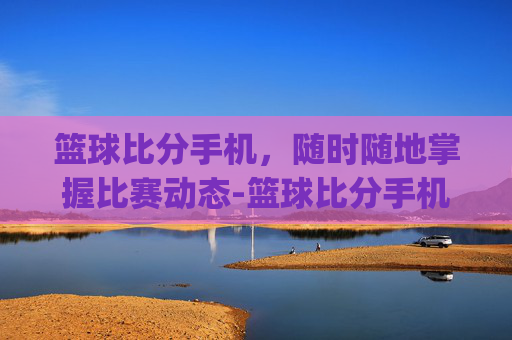 篮球比分手机，随时随地掌握比赛动态-篮球比分手机app