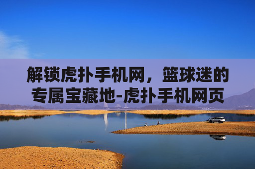 解锁虎扑手机网，篮球迷的专属宝藏地-虎扑手机网页