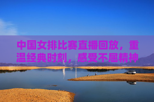 中国女排比赛直播回放，重温经典时刻，感受不屈精神-中国女排比赛直播回放2021