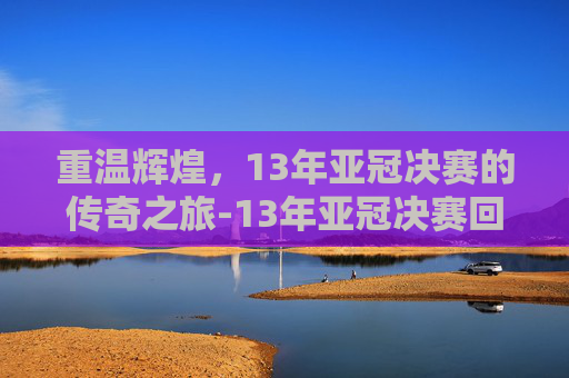 重温辉煌，13年亚冠决赛的传奇之旅-13年亚冠决赛回放
