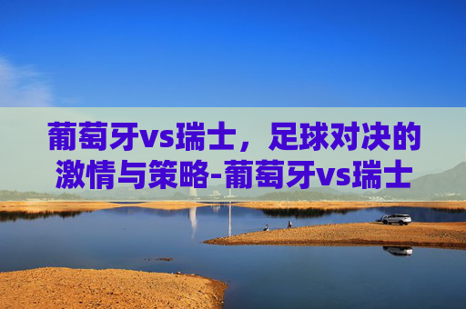 葡萄牙vs瑞士，足球对决的激情与策略-葡萄牙vs瑞士2022