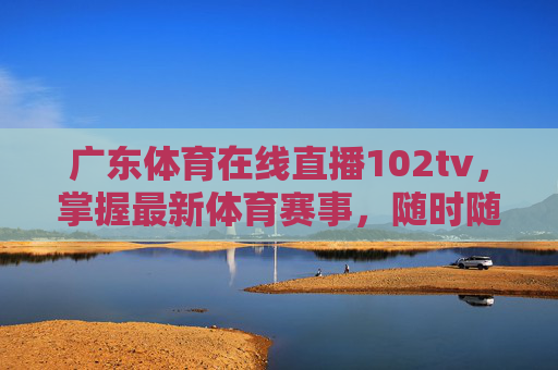 广东体育在线直播102tv，掌握最新体育赛事，随时随地享受精彩瞬间-广东体育在线直播无插件