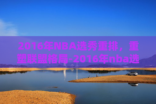 2016年NBA选秀重排，重塑联盟格局-2016年nba选秀重排前30