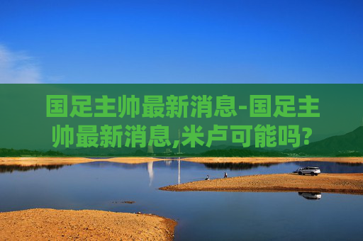 国足主帅最新消息-国足主帅最新消息,米卢可能吗?