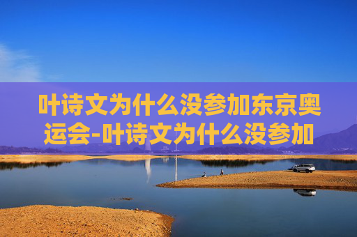 叶诗文为什么没参加东京奥运会-叶诗文为什么没参加东京奥运会呢