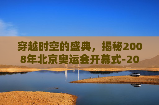 穿越时空的盛典，揭秘2008年北京奥运会开幕式-2008奥运会开幕式超清