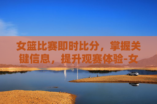 女篮比赛即时比分，掌握关键信息，提升观赛体验-女篮球比分