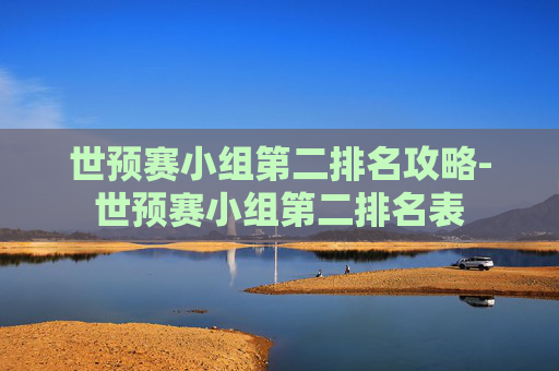 世预赛小组第二排名攻略-世预赛小组第二排名表