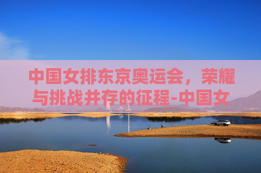 中国女排东京奥运会，荣耀与挑战并存的征程-中国女排东京奥运会成绩